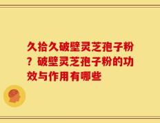 久拾久破壁灵芝孢子粉？破壁灵芝孢子粉的功效与作用有哪些