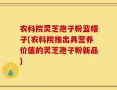 农科院灵芝孢子粉蓝帽子(农科院推出具营养价值的灵芝孢子粉新品)