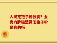 人灵芝孢子粉胶囊？金奥力牌破壁灵芝孢子粉是真的吗