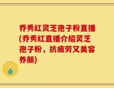 乔秀红灵芝孢子粉直播(乔秀红直播介绍灵芝孢子粉，抗疲劳又美容养颜)
