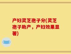 产妇灵芝孢子分(灵芝孢子助产，产妇效果显著)
