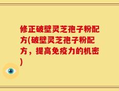修正破壁灵芝孢子粉配方(破壁灵芝孢子粉配方，提高免疫力的机密)