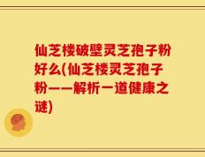仙芝楼破壁灵芝孢子粉好么(仙芝楼灵芝孢子粉——解析一道健康之谜)