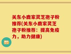关东小鹿家灵芝孢子粉推荐(关东小鹿家灵芝孢子粉推荐：提高免疫力，助力健康)