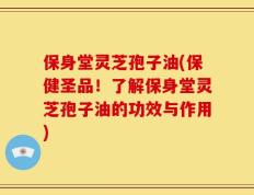 保身堂灵芝孢子油(保健圣品！了解保身堂灵芝孢子油的功效与作用)