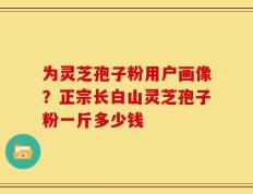 为灵芝孢子粉用户画像？正宗长白山灵芝孢子粉一斤多少钱