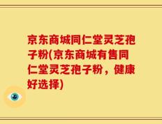 京东商城同仁堂灵芝孢子粉(京东商城有售同仁堂灵芝孢子粉，健康好选择)