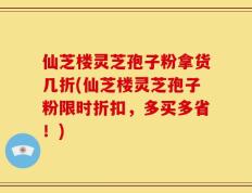 仙芝楼灵芝孢子粉拿货几折(仙芝楼灵芝孢子粉限时折扣，多买多省！)
