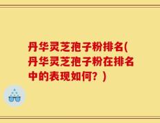 丹华灵芝孢子粉排名(丹华灵芝孢子粉在排名中的表现如何？)