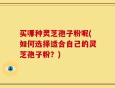 买哪种灵芝孢子粉呢(如何选择适合自己的灵芝孢子粉？)
