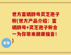 世方富硒酵母灵芝孢子粉(世方产品介绍：富硒酵母+灵芝孢子粉合一为你带来健康福音！)