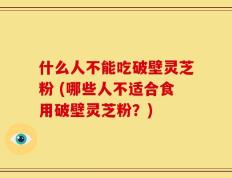 什么人不能吃破壁灵芝粉 (哪些人不适合食用破壁灵芝粉？)