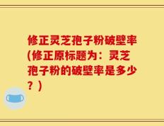 修正灵芝孢子粉破壁率(修正原标题为：灵芝孢子粉的破壁率是多少？)