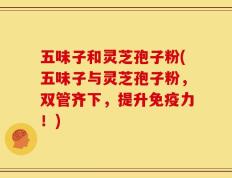 五味子和灵芝孢子粉(五味子与灵芝孢子粉，双管齐下，提升免疫力！)