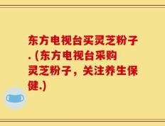 东方电视台买灵芝粉子. (东方电视台采购灵芝粉子，关注养生保健.)