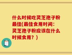 什么时候吃灵芝孢子粉最佳(最佳食用时间：灵芝孢子粉应该在什么时候食用？)