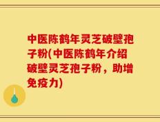 中医陈鹤年灵芝破壁孢子粉(中医陈鹤年介绍破壁灵芝孢子粉，助增免疫力)