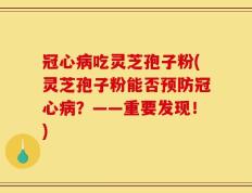 冠心病吃灵芝孢子粉(灵芝孢子粉能否预防冠心病？——重要发现！)