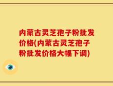 内蒙古灵芝孢子粉批发价格(内蒙古灵芝孢子粉批发价格大幅下调)
