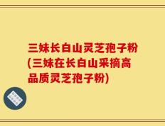 三妹长白山灵芝孢子粉(三妹在长白山采摘高品质灵芝孢子粉)