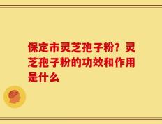 保定市灵芝孢子粉？灵芝孢子粉的功效和作用是什么