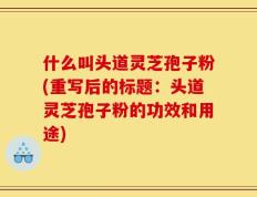 什么叫头道灵芝孢子粉(重写后的标题：头道灵芝孢子粉的功效和用途)