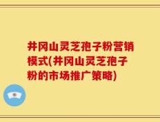 井冈山灵芝孢子粉营销模式(井冈山灵芝孢子粉的市场推广策略)