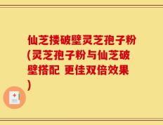 仙芝搂破壁灵芝孢子粉(灵芝孢子粉与仙芝破壁搭配 更佳双倍效果)