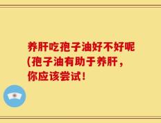 养肝吃孢子油好不好呢(孢子油有助于养肝，你应该尝试！
