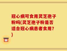 冠心病可食用灵芝孢子粉吗(灵芝孢子粉是否适合冠心病患者食用？)