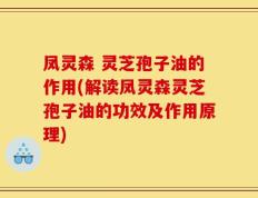凤灵森 灵芝孢子油的作用(解读凤灵森灵芝孢子油的功效及作用原理)