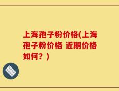 上海孢子粉价格(上海孢子粉价格 近期价格如何？)