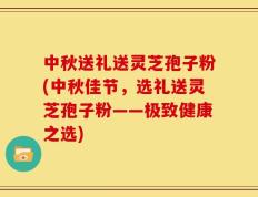 中秋送礼送灵芝孢子粉(中秋佳节，选礼送灵芝孢子粉——极致健康之选)