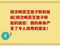 初次喝灵芝孢子粉的反应(初次喝灵芝孢子粉后的反应：我的身体产生了令人惊奇的变化！)