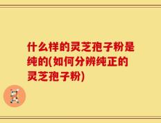 什么样的灵芝孢子粉是纯的(如何分辨纯正的灵芝孢子粉)