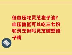 低血压吃灵芝孢子油？血压偏低可以吃三七粉和灵芝粉吗灵芝破壁孢子粉