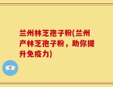 兰州林芝孢子粉(兰州产林芝孢子粉，助你提升免疫力)