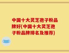 中国十大灵芝孢子粉品牌好(中国十大灵芝孢子粉品牌排名及推荐)