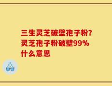 三生灵芝破壁孢子粉？灵芝孢子粉破壁99%什么意思