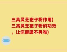 三高灵芝孢子粉作用(三高灵芝孢子粉的功效，让你健康不再难)