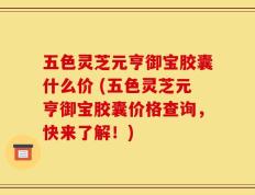 五色灵芝元亨御宝胶囊什么价 (五色灵芝元亨御宝胶囊价格查询，快来了解！)