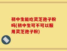 初中生能吃灵芝孢子粉吗(初中生可不可以服用灵芝孢子粉)
