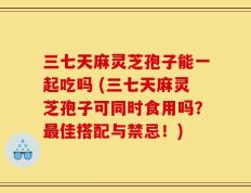 三七天麻灵芝孢子能一起吃吗 (三七天麻灵芝孢子可同时食用吗？最佳搭配与禁忌！)