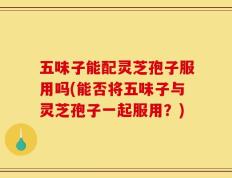 五味子能配灵芝孢子服用吗(能否将五味子与灵芝孢子一起服用？)