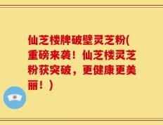 仙芝楼牌破壁灵芝粉(重磅来袭！仙芝楼灵芝粉获突破，更健康更美丽！)