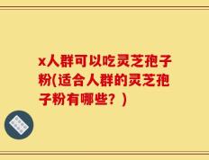 x人群可以吃灵芝孢子粉(适合人群的灵芝孢子粉有哪些？)