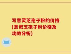 写意灵芝孢子粉的价格(意灵芝孢子粉价格及功效分析)