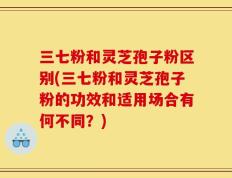 三七粉和灵芝孢子粉区别(三七粉和灵芝孢子粉的功效和适用场合有何不同？)