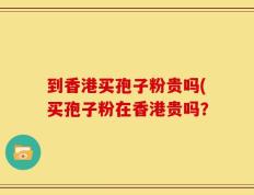 到香港买孢子粉贵吗(买孢子粉在香港贵吗？