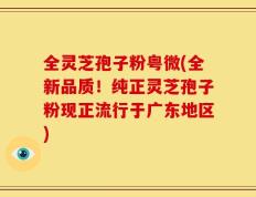 全灵芝孢子粉粤微(全新品质！纯正灵芝孢子粉现正流行于广东地区)